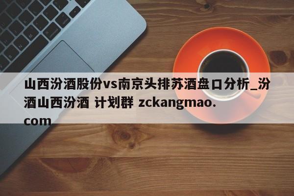 山西汾酒股份vs南京头排苏酒盘口分析_汾酒山西汾酒 计划群 zckangmao.com 