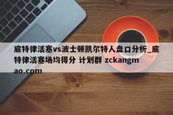 底特律活塞vs波士顿凯尔特人盘口分析_底特律活塞场均得分 计划群 zckangmao.com 