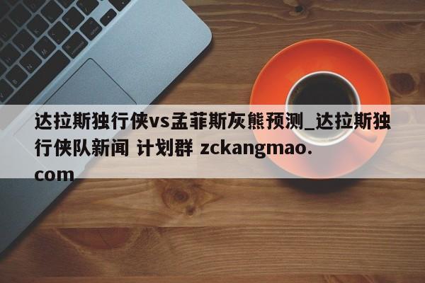 达拉斯独行侠vs孟菲斯灰熊预测_达拉斯独行侠队新闻 计划群 zckangmao.com 