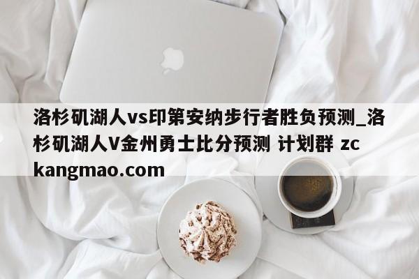 洛杉矶湖人vs印第安纳步行者胜负预测_洛杉矶湖人V金州勇士比分预测 计划群 zckangmao.com 