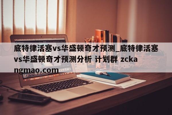 底特律活塞vs华盛顿奇才预测_底特律活塞vs华盛顿奇才预测分析 计划群 zckangmao.com 